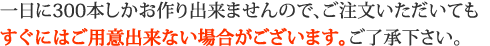 一日に300本しかお作り出来ませんので、ご注文いただいてもすぐにはご用意出来ない場合がございます。ご了承下さい。