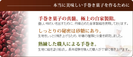 本当に美味しい南蛮手巻菓子を作るために?優しい味わいを出すために、丹精込めた自家製餡を使用しております。また、生地をしっとり焼き上げるため、砂糖の種類と分量を研究しました。そして生地に餡を塗り延ばし、長年経験を積んだ職人が丁寧に巻き上げます。