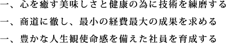 一、心を癒す美味しさと健康の為に技術を練磨する 一、商道に徹し、最小の経費最大の成果を求める 一、豊かな人生観使命感を備えた社員を育成する